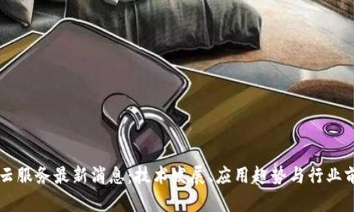 区块链云服务最新消息：技术发展、应用趋势与行业前景分析