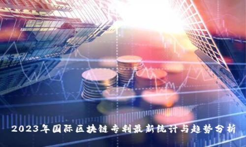2023年国际区块链专利最新统计与趋势分析